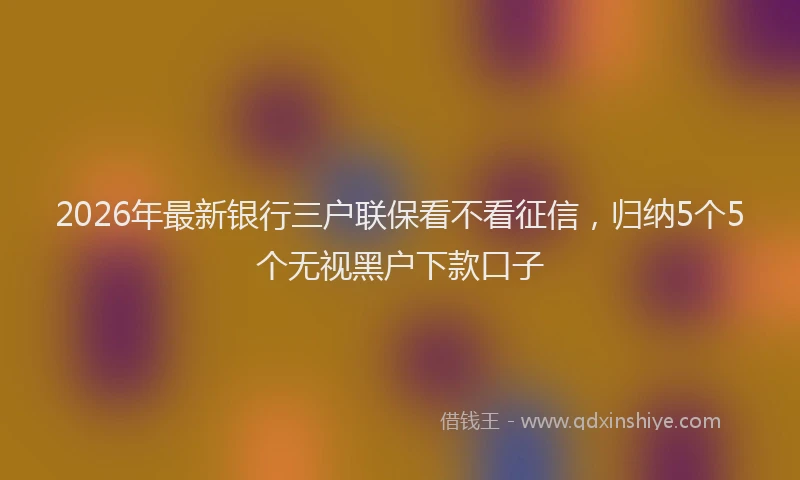 2026年最新银行三户联保看不看征信，归纳5个5个无视黑户下款口子