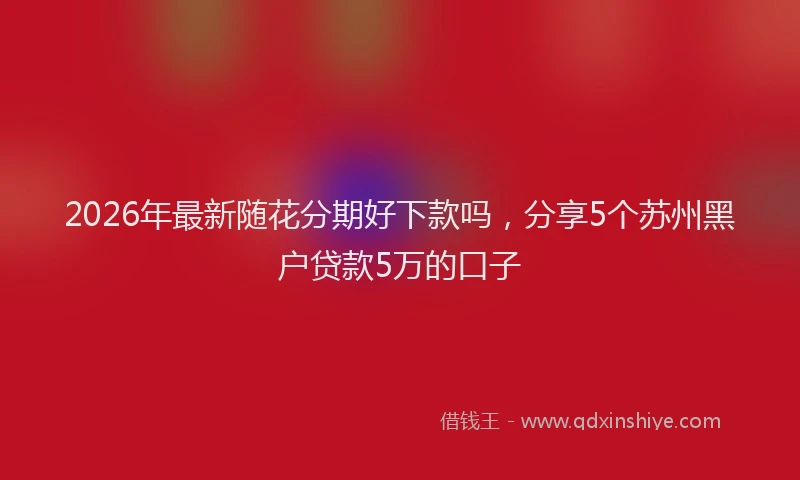 2026年最新随花分期好下款吗，分享5个苏州黑户贷款5万的口子