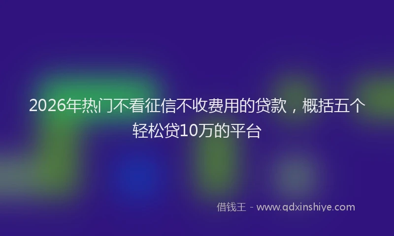 2026年热门不看征信不收费用的贷款，概括五个轻松贷10万的平台