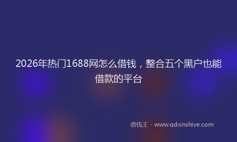 2026年热门1688网怎么借钱，整合五个黑户也能借款的平台