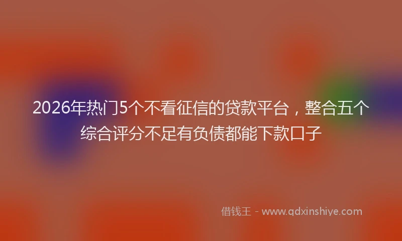 2026年热门5个不看征信的贷款平台，整合五个综合评分不足有负债都能下款口子