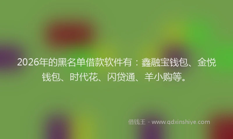 2026年的黑名单借款软件有：鑫融宝钱包、金悦钱包、时代花、闪贷通、羊小购等。