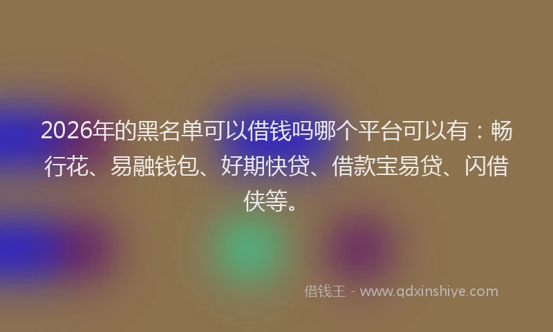 2026年的黑名单可以借钱吗哪个平台可以有：畅行花、易融钱包、好期快贷、借款宝易贷、闪借侠等。