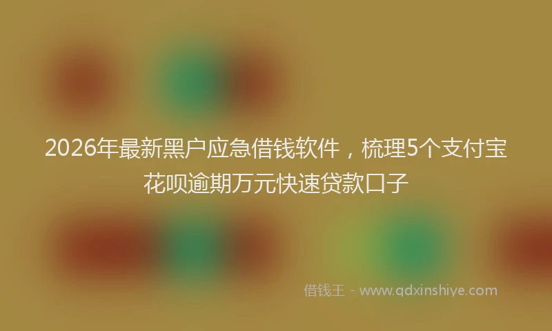 2026年最新黑户应急借钱软件，梳理5个支付宝花呗逾期万元快速贷款口子