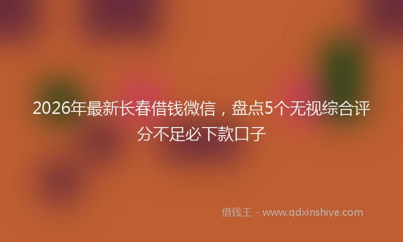 2026年最新长春借钱微信，盘点5个无视综合评分不足必下款口子