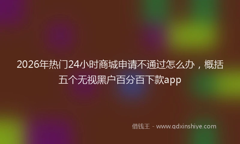 2026年热门24小时商城申请不通过怎么办，概括五个无视黑户百分百下款app