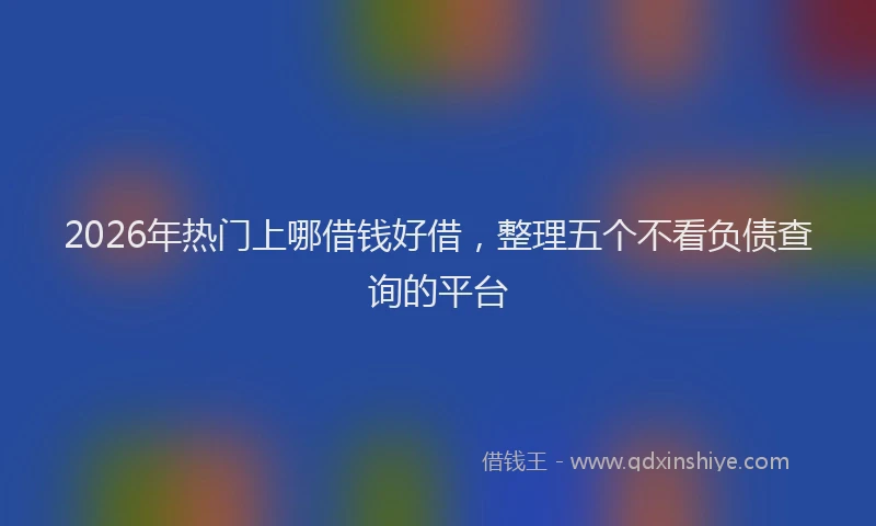 2026年热门上哪借钱好借，整理五个不看负债查询的平台