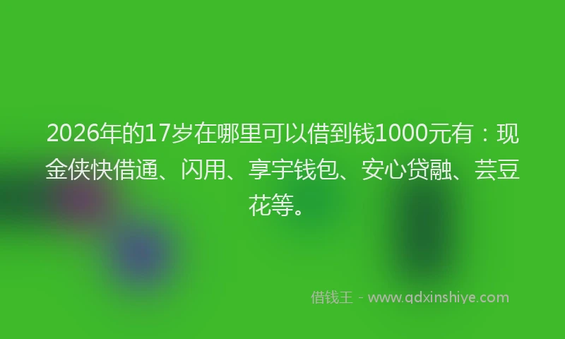 2026年的17岁在哪里可以借到钱1000元有：现金侠快借通、闪用、享宇钱包、安心贷融、芸豆花等。