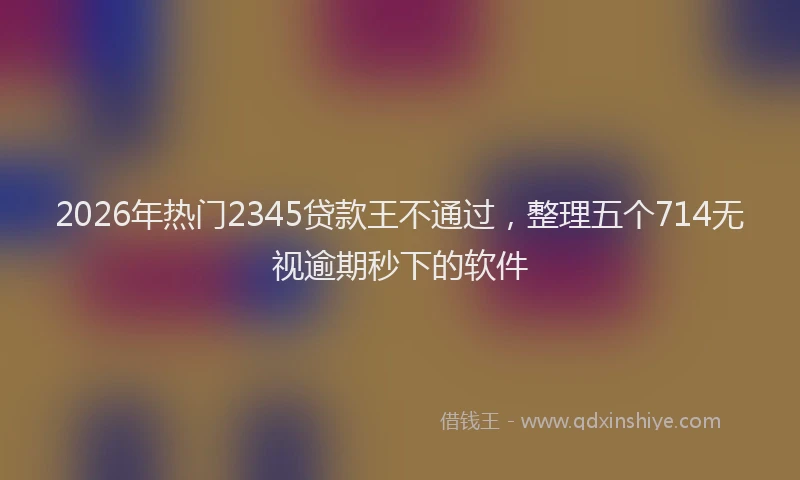 2026年热门2345贷款王不通过，整理五个714无视逾期秒下的软件