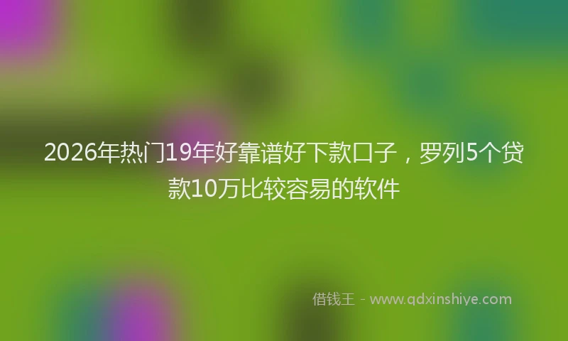 2026年热门19年好靠谱好下款口子，罗列5个贷款10万比较容易的软件