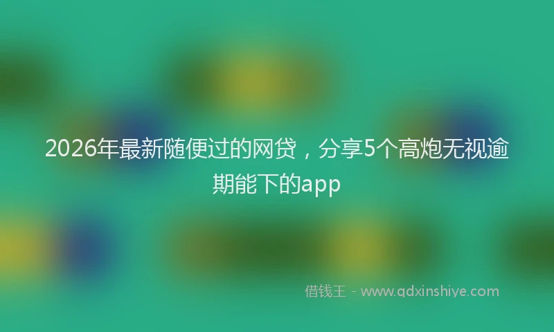 2026年最新随便过的网贷，分享5个高炮无视逾期能下的app