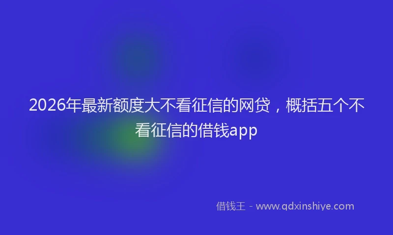 2026年最新额度大不看征信的网贷，概括五个不看征信的借钱app