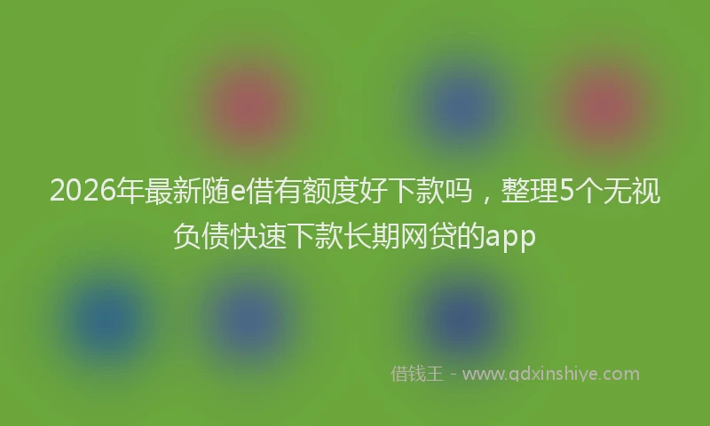 2026年最新随e借有额度好下款吗，整理5个无视负债快速下款长期网贷的app