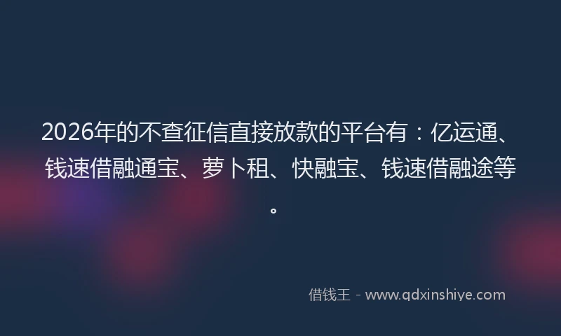 2026年的不查征信直接放款的平台有：亿运通、钱速借融通宝、萝卜租、快融宝、钱速借融途等。
