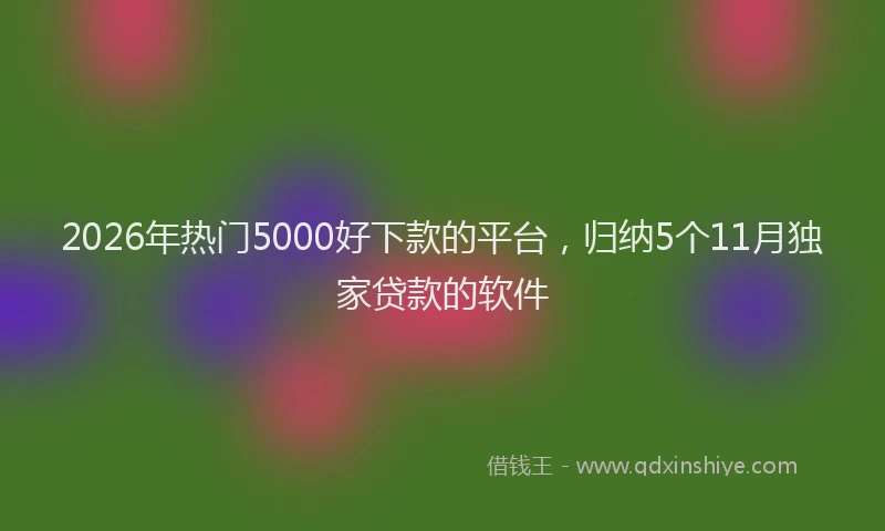 2026年热门5000好下款的平台，归纳5个11月独家贷款的软件