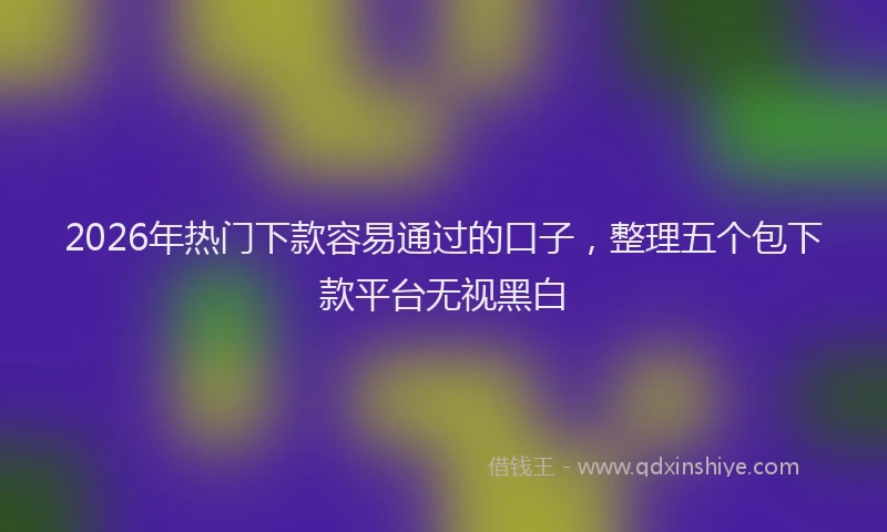 2026年热门下款容易通过的口子，整理五个包下款平台无视黑白
