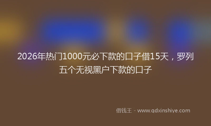2026年热门1000元必下款的口子借15天，罗列五个无视黑户下款的口子