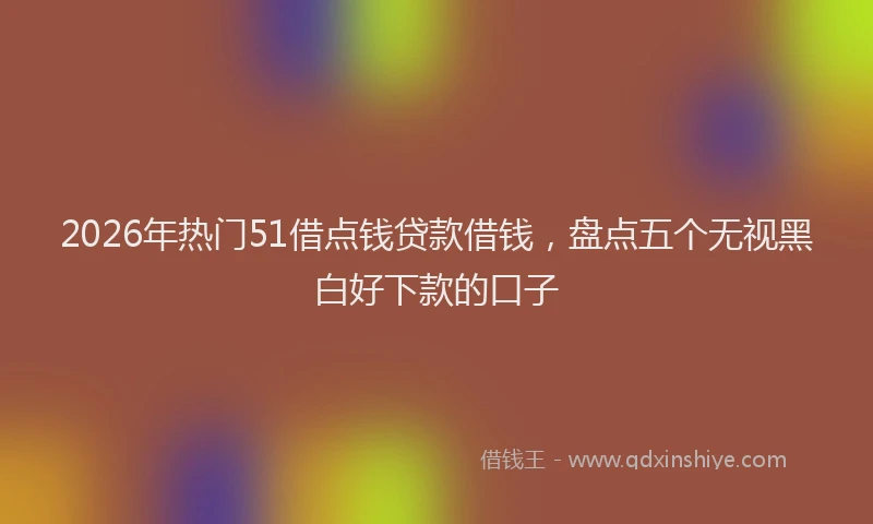 2026年热门51借点钱贷款借钱，盘点五个无视黑白好下款的口子