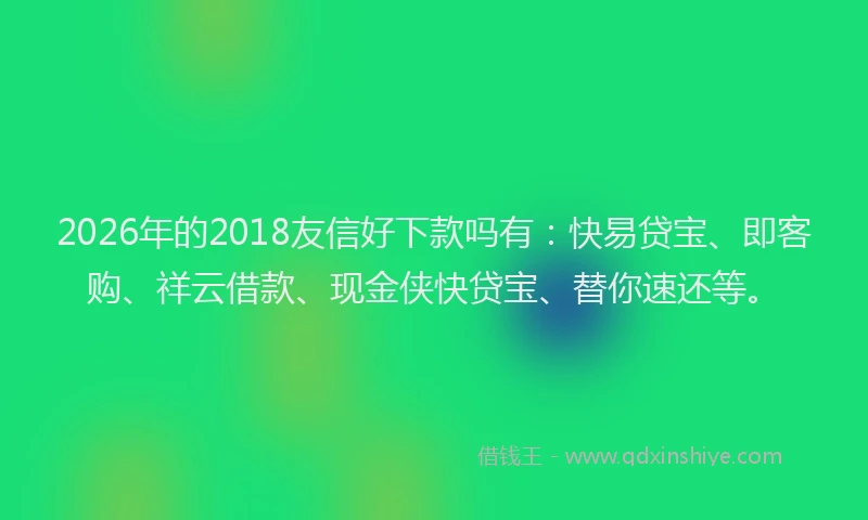 2026年的2018友信好下款吗有：快易贷宝、即客购、祥云借款、现金侠快贷宝、替你速还等。
