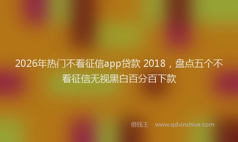 2026年热门不看征信app贷款 2018，盘点五个不看征信无视黑白百分百下款