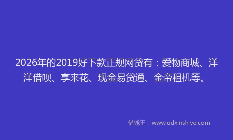 2026年的2019好下款正规网贷有：爱物商城、洋洋借呗、享来花、现金易贷通、金帝租机等。