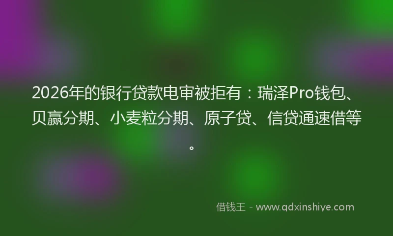 2026年的银行贷款电审被拒有：瑞泽Pro钱包、贝赢分期、小麦粒分期、原子贷、信贷通速借等。