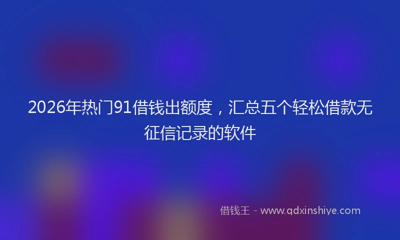 2026年热门91借钱出额度，汇总五个轻松借款无征信记录的软件