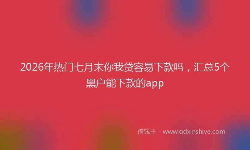 2026年热门七月末你我贷容易下款吗，汇总5个黑户能下款的app