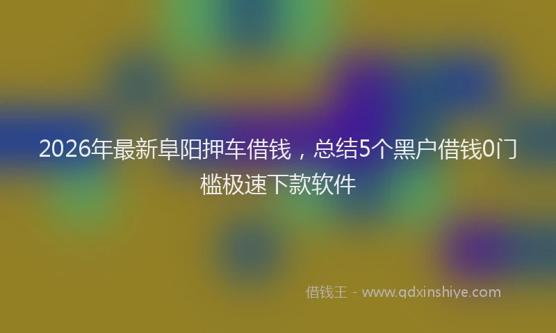 2026年最新阜阳押车借钱，总结5个黑户借钱0门槛极速下款软件