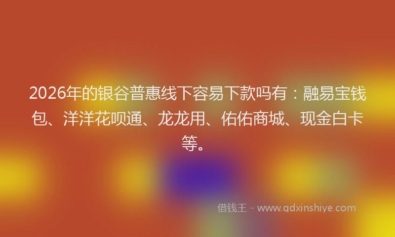 2026年的银谷普惠线下容易下款吗有：融易宝钱包、洋洋花呗通、龙龙用、佑佑商城、现金白卡等。