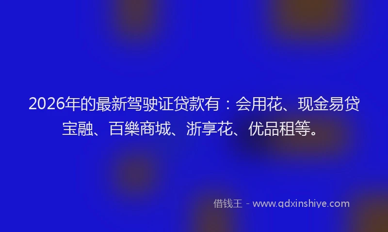 2026年的最新驾驶证贷款有：会用花、现金易贷宝融、百樂商城、浙享花、优品租等。