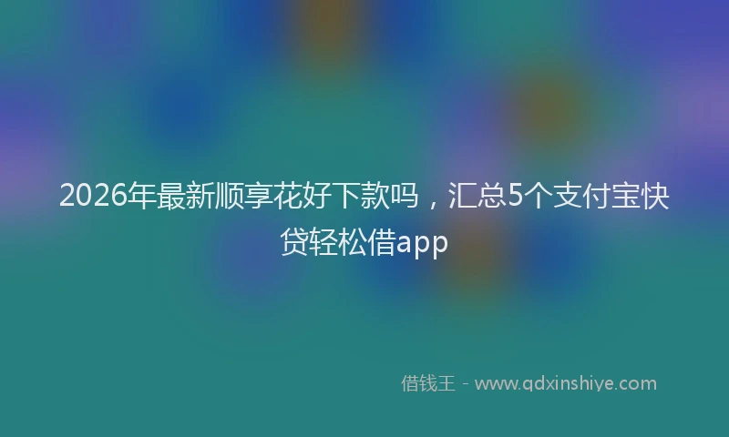 2026年最新顺享花好下款吗，汇总5个支付宝快贷轻松借app