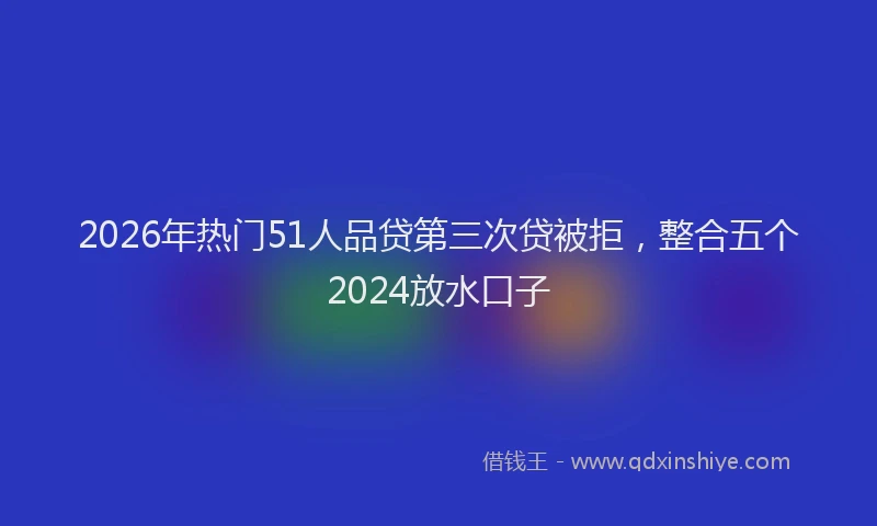 2026年热门51人品贷第三次贷被拒，整合五个2024放水口子