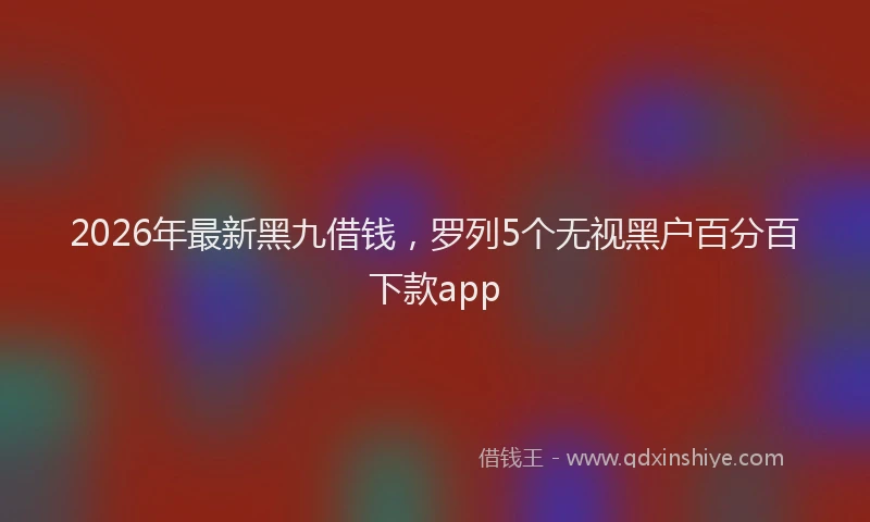 2026年最新黑九借钱，罗列5个无视黑户百分百下款app