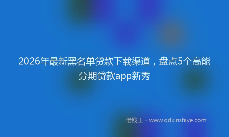 2026年最新黑名单贷款下载渠道，盘点5个高能分期贷款app新秀