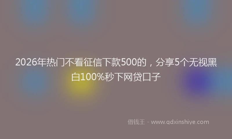 2026年热门不看征信下款500的，分享5个无视黑白100%秒下网贷口子
