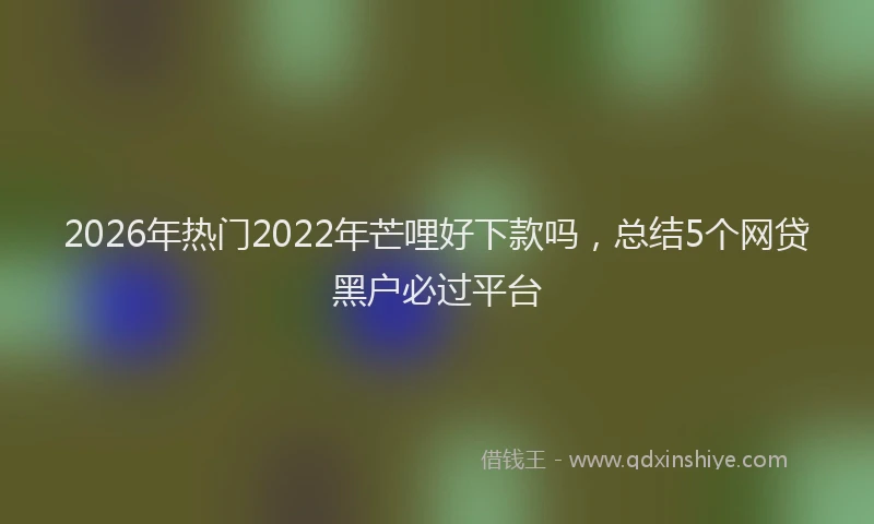 2026年热门2022年芒哩好下款吗，总结5个网贷黑户必过平台