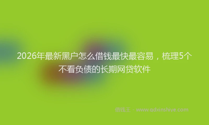 2026年最新黑户怎么借钱最快最容易，梳理5个不看负债的长期网贷软件