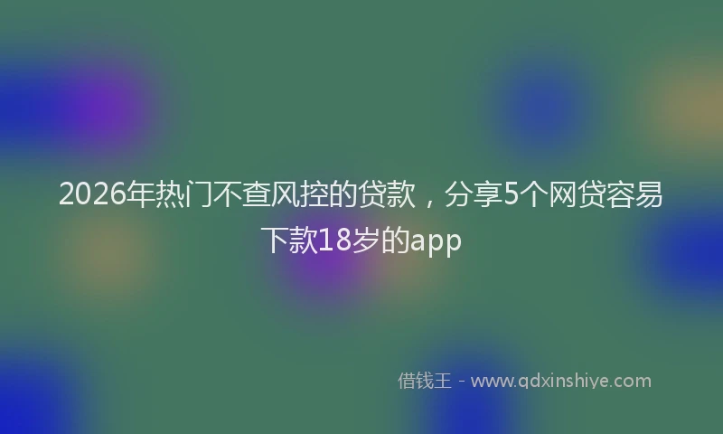 2026年热门不查风控的贷款，分享5个网贷容易下款18岁的app