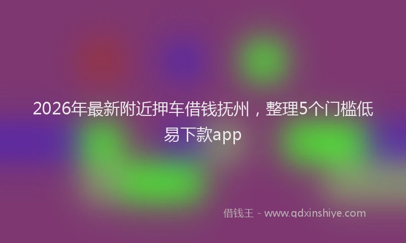 2026年最新附近押车借钱抚州，整理5个门槛低易下款app