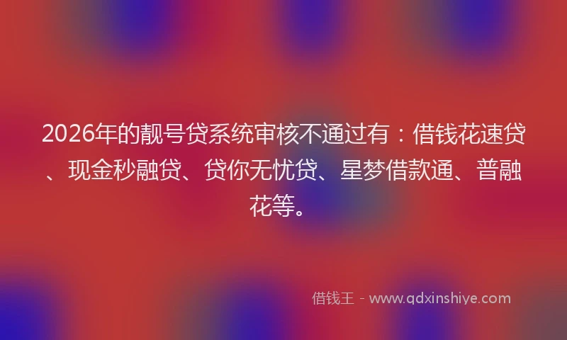2026年的靓号贷系统审核不通过有：借钱花速贷、现金秒融贷、贷你无忧贷、星梦借款通、普融花等。