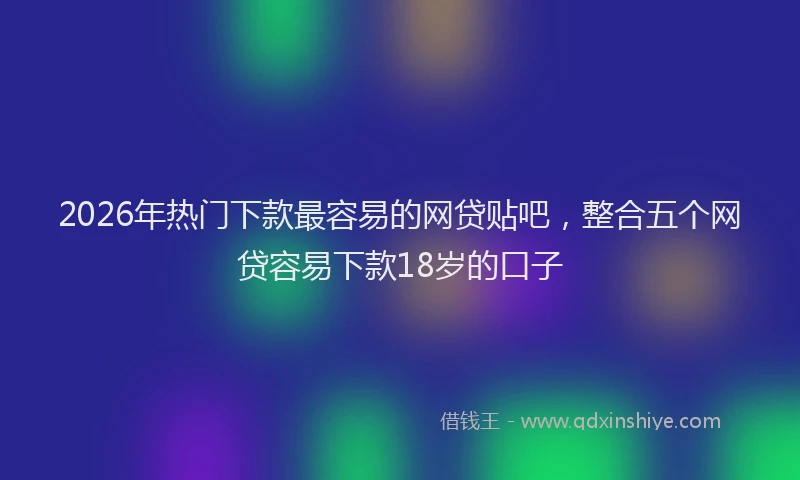 2026年热门下款最容易的网贷贴吧，整合五个网贷容易下款18岁的口子