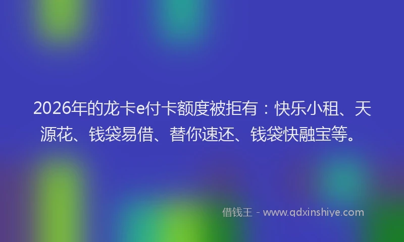 2026年的龙卡e付卡额度被拒有：快乐小租、天源花、钱袋易借、替你速还、钱袋快融宝等。