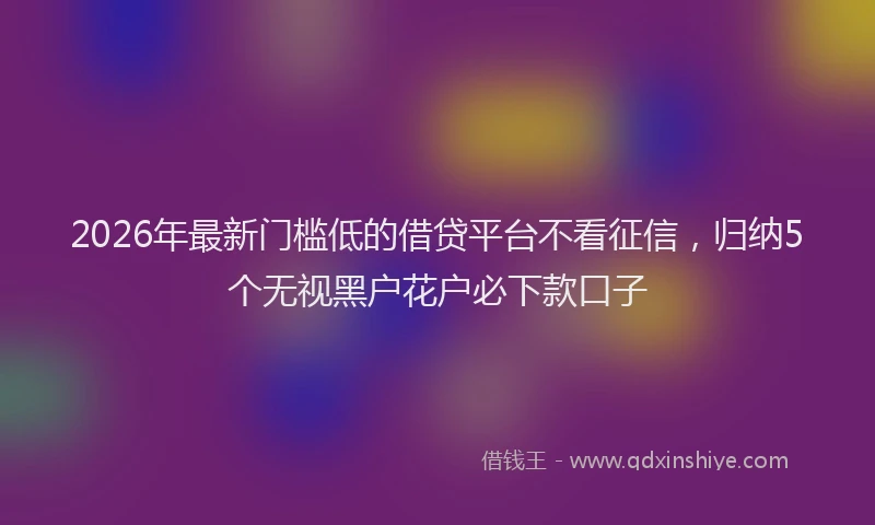 2026年最新门槛低的借贷平台不看征信，归纳5个无视黑户花户必下款口子