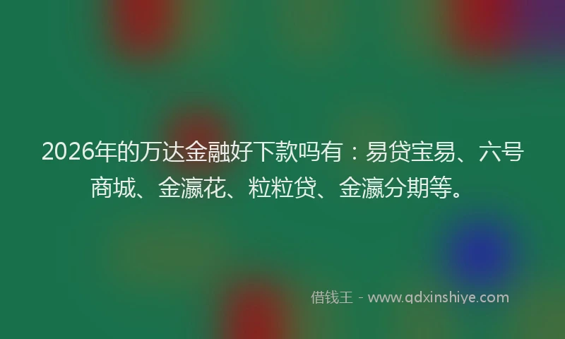 2026年的万达金融好下款吗有：易贷宝易、六号商城、金瀛花、粒粒贷、金瀛分期等。