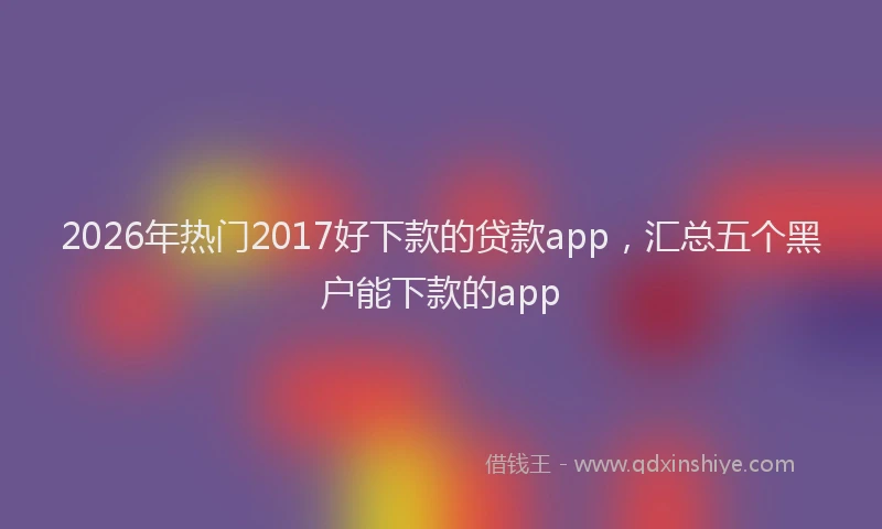 2026年热门2017好下款的贷款app，汇总五个黑户能下款的app