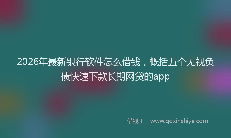 2026年最新银行软件怎么借钱，概括五个无视负债快速下款长期网贷的app