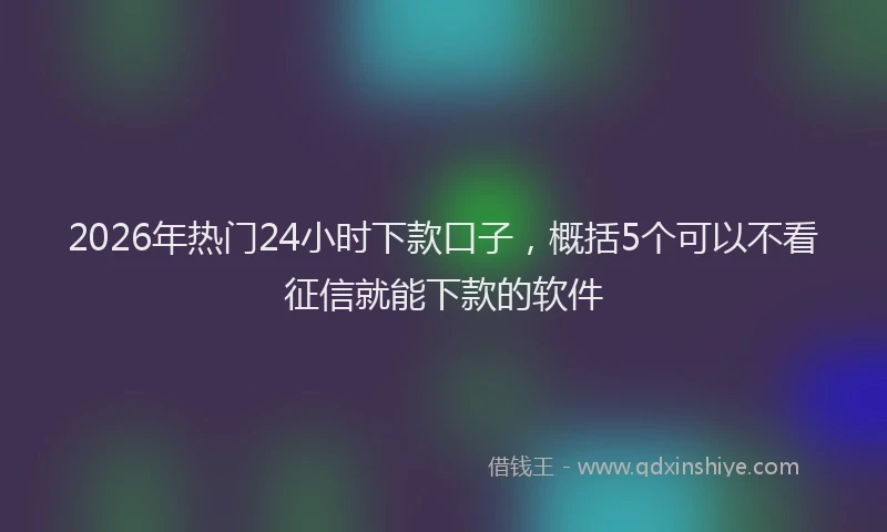 2026年热门24小时下款口子，概括5个可以不看征信就能下款的软件