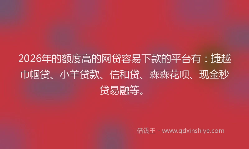 2026年的额度高的网贷容易下款的平台有：捷越巾帼贷、小羊贷款、信和贷、森森花呗、现金秒贷易融等。