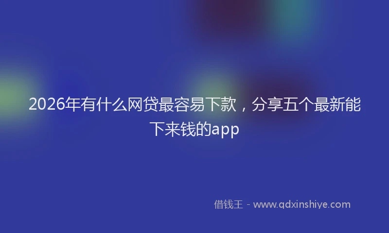 2026年有什么网贷最容易下款，分享五个最新能下来钱的app